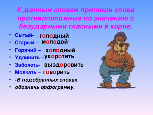 К данным словам припиши слова противоположные по значению с безударными гласными в корне. Сытый- Старый – Горячий – Удлинить – Заболеть- Молчать – - В подобранных словах обозначь орфограмму. г о л о дный м о л о дой х о л о дный ук о р о тить вызд о р о вить г о в о рить