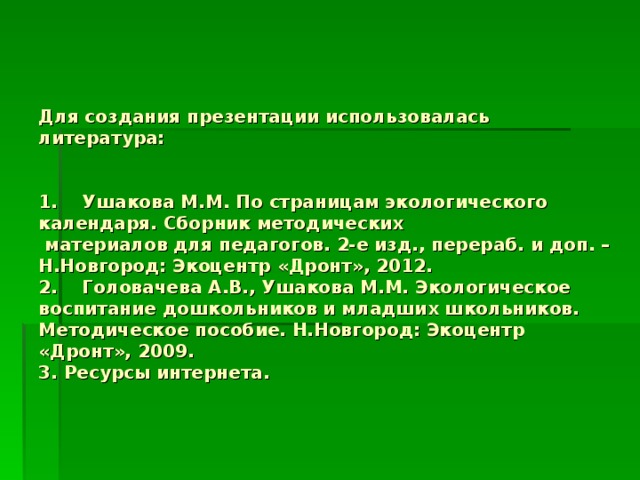 Для создания презентации использовалась литература:    1. Ушакова М.М. По страницам экологического календаря. Сборник методических  материалов для педагогов. 2-е изд., перераб. и доп. – Н.Новгород: Экоцентр «Дронт», 2012.  2. Головачева А.В., Ушакова М.М. Экологическое воспитание дошкольников и младших школьников. Методическое пособие. Н.Новгород: Экоцентр «Дронт», 2009.  3. Ресурсы интернета.