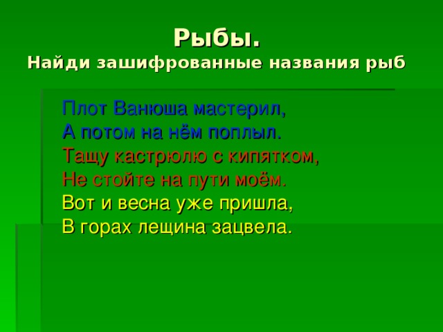 Рыбы.  Найди зашифрованные названия рыб  Плот Ванюша мастерил, А потом на нём поплыл.  Тащу кастрюлю с кипятком, Не стойте на пути моём.  Вот и весна уже пришла, В горах лещина зацвела.