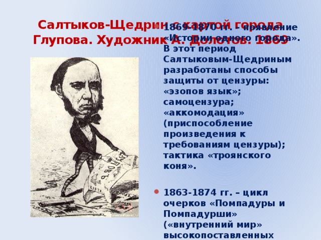 Салтыков-Щедрин с картой города Глупова. Художник А. Долотов. 1869 1869-1870 гг. – появление «Истории одного города». В этот период Салтыковым-Щедриным разработаны способы защиты от цензуры: «эзопов язык»; самоцензура; «аккомодация» (приспособление произведения к требованиям цензуры); тактика «троянского коня».  1863-1874 гг. – цикл очерков «Помпадуры и Помпадурши» («внутренний мир» высокопоставленных бюрократов).