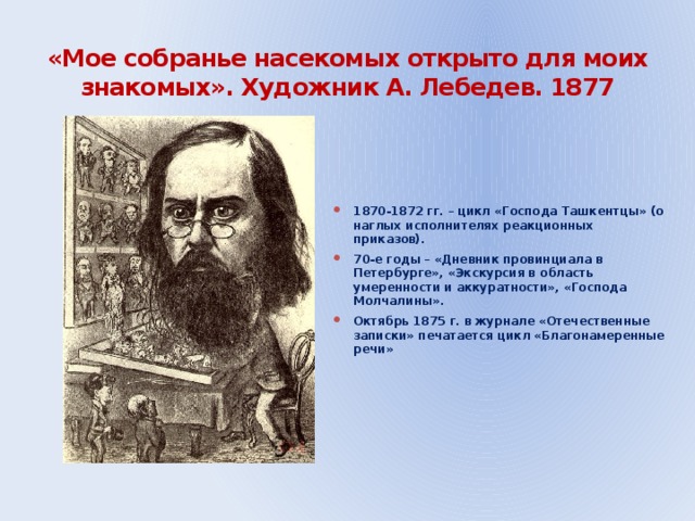 «Мое собранье насекомых открыто для моих знакомых». Художник А. Лебедев. 1877 1870-1872 гг. – цикл «Господа Ташкентцы» (о наглых исполнителях реакционных приказов). 70-е годы – «Дневник провинциала в Петербурге», «Экскурсия в область умеренности и аккуратности», «Господа Молчалины». Октябрь 1875 г. в журнале «Отечественные записки» печатается цикл «Благонамеренные речи»