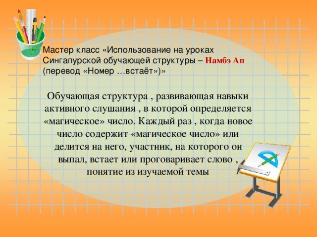 Мастер класс «Использование на уроках Сингапурской обучающей структуры – Намбэ Ап (перевод «Номер …встаёт»)» Обучающая структура , развивающая навыки активного слушания , в которой определяется «магическое» число. Каждый раз , когда новое число содержит «магическое число» или делится на него, участник, на которого он выпал, встает или проговаривает слово , понятие из изучаемой темы