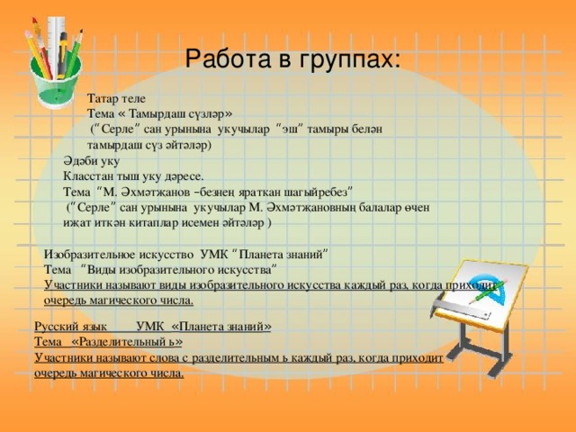 Работа в группах:                                                                Татар теле Тема « Тамырдаш сүзләр »  ( “ Серле ” сан урынына укучылар “ эш ” тамыры белән тамырдаш сүз әйтәләр) Әдәби уку Класстан тыш уку дәресе. Тема “ М. Әхмәтҗанов – безнең яраткан шагыйребез ”  ( “ Серле ” сан урынына укучылар М. Әхмәтҗановның балалар өчен иҗат иткән китаплар исемен әйтәләр ) Изобразительное искусство УМК “ Планета знаний ” Тема “ Виды изобразительного искусства ” Участники называют виды изобразительного искусства каждый раз, когда приходит очередь магического числа. Работа в группах Русский язык УМК « Планета знаний » Тема « Разделительный ь » Участники называют слова с разделительным ь каждый раз, когда приходит очередь магического числа.