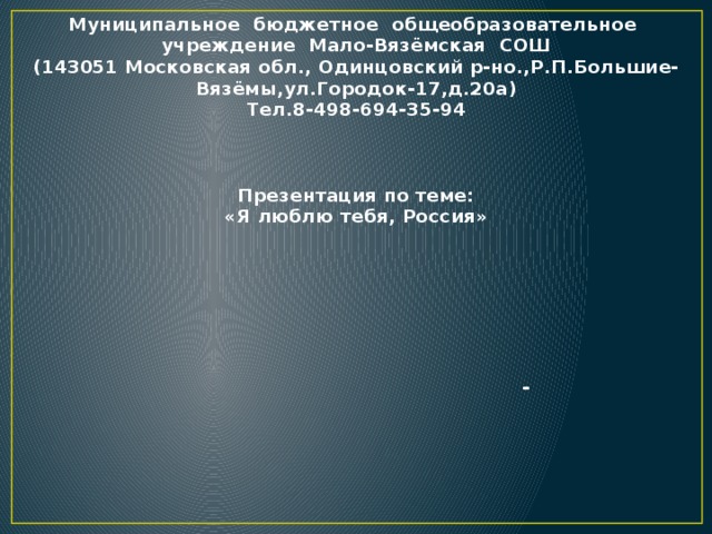 Муниципальное бюджетное общеобразовательное учреждение Мало-Вязёмская СОШ (143051 Московская обл., Одинцовский р-но.,Р.П.Большие-Вязёмы,ул.Городок-17,д.20а) Тел.8-498-694-35-94    Презентация по теме: «Я люблю тебя, Россия»       -      Р.П.Большие-Вязёмы 2015 год