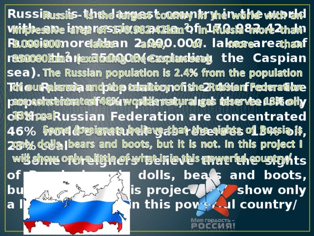 Russia - is the largest country in the world with an impressive area of 170.982.42. In Russia more than 2.000.000. lakes area, of more than 350000(excluding the Caspian sea).   The Russian population is 2.4% from the population of our planet, and the territory of the Russian Federation are concentrated 46% world’s natural gas reserves 13% oil, 23% coal  Some foreigners believe that the sights of Russia is only dolls, bears and boots, but it is not. In this project I will show only a little of what is in this powerful country/