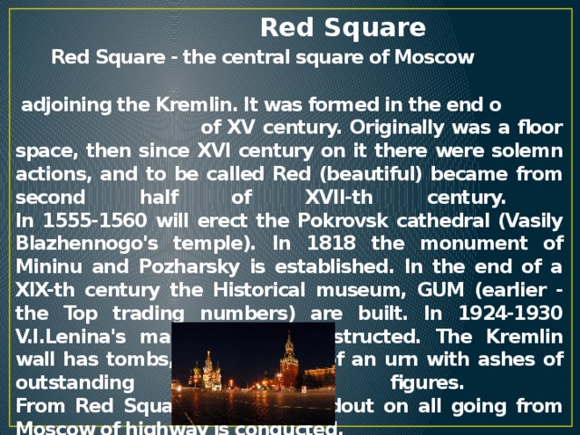 Red Square   Red Square - the central square of Moscow adjoining the Kremlin. It was formed in the end o of XV century. Originally was a floor space, then since XVI century on it there were solemn actions, and to be called Red (beautiful) became from second half of XVII-th century.  In 1555-1560 will erect the Pokrovsk cathedral (Vasily Blazhennogo's temple). In 1818 the monument of Mininu and Pozharsky is established. In the end of a XIX-th century the Historical museum, GUM (earlier - the Top trading numbers) are built. In 1924-1930 V.I.Lenina's mausoleum is constructed. The Kremlin wall has tombs, and in a wall of an urn with ashes of outstanding Soviet figures.  From Red Square distance readout on all going from Moscow of highway is conducted.