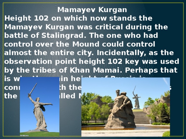 Mamayev Kurgan Height 102 on which now stands the Mamayev Kurgan was critical during the battle of Stalingrad. The one who had control over the Mound could control almost the entire city. Incidentally, as the observation point height 102 key was used by the tribes of Khan Mamai. Perhaps that is why the main height of Russia is connected with the name of the Khan, as the mound Called Mamayev.