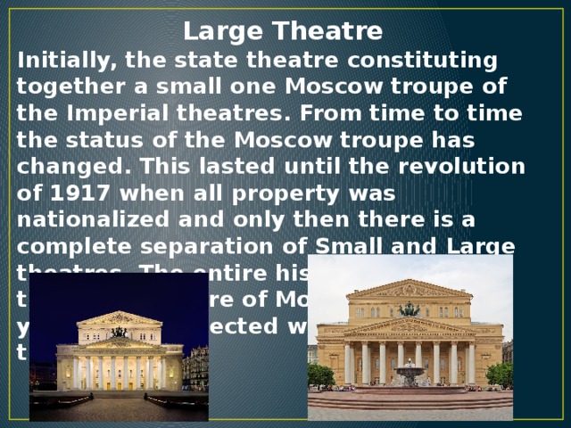 Large Theatre Initially, the state theatre constituting together a small one Moscow troupe of the Imperial theatres. From time to time the status of the Moscow troupe has changed. This lasted until the revolution of 1917 when all property was nationalized and only then there is a complete separation of Small and Large theatres. The entire history of the theatrical culture of Moscow for many years was connected with the Large theatre.