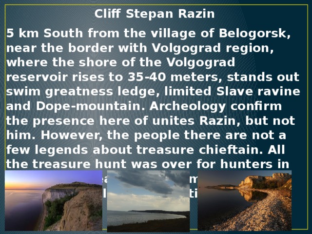 Cliff Stepan Razin   5 km South from the village of Belogorsk, near the border with Volgograd region, where the shore of the Volgograd reservoir rises to 35-40 meters, stands out swim greatness ledge, limited Slave ravine and Dope-mountain. Archeology confirm the presence here of unites Razin, but not him. However, the people there are not a few legends about treasure chieftain. All the treasure hunt was over for hunters in tears: their health was harmed identified by geologist electromagnetic radiation.
