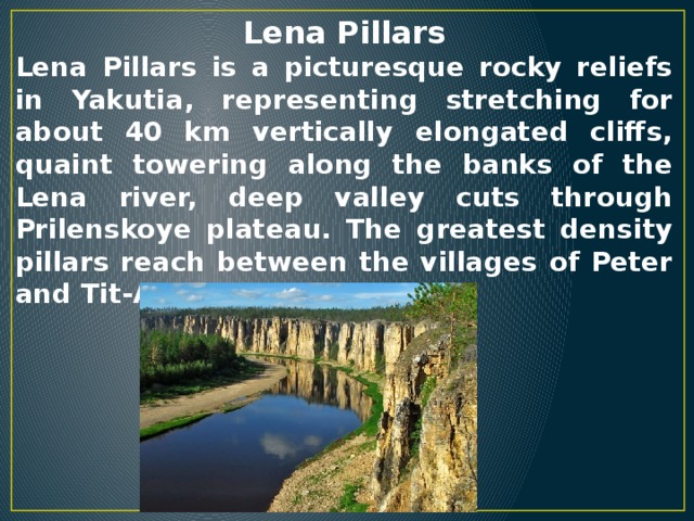 Lena Pillars Lena Pillars is a picturesque rocky reliefs in Yakutia, representing stretching for about 40 km vertically elongated cliffs, quaint towering along the banks of the Lena river, deep valley cuts through Prilenskoye plateau. The greatest density pillars reach between the villages of Peter and Tit-Ary.