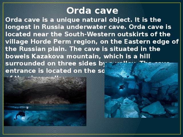 Orda cave Orda cave is a unique natural object. It is the longest in Russia underwater cave. Orda cave is located near the South-Western outskirts of the village Horde Perm region, on the Eastern edge of the Russian plain. The cave is situated in the bowels Kazakova mountain, which is a hill surrounded on three sides by a valley. The cave entrance is located on the southern steep slope of the river valley.