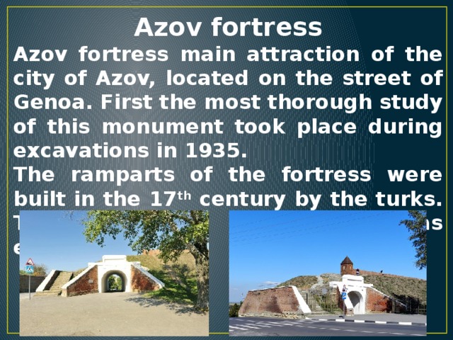 Azov fortress Azov fortress main attraction of the city of Azov, located on the street of Genoa. First the most thorough study of this monument took place during excavations in 1935. The ramparts of the fortress were built in the 17 th century by the turks. The author of the project was engineer Laval.