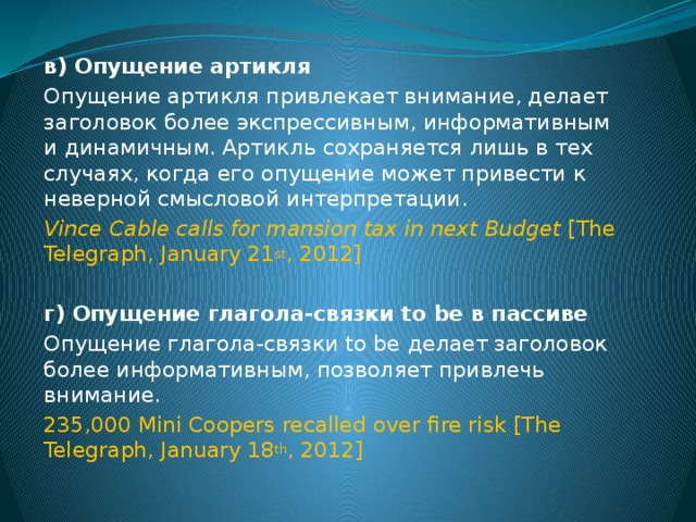 в)  Опущение артикля Опущение артикля привлекает внимание, делает заголовок более экспрессивным, информативным и динамичным. Артикль сохраняется лишь в тех случаях, когда его опущение может привести к неверной смысловой интерпретации. Vince Cable calls for mansion tax in next Budget [The Telegraph, January 21 st , 2012]  г)  Опущение глагола-связки to be в пассиве Опущение глагола-связки to be  делает заголовок более информативным, позволяет привлечь внимание. 235,000 Mini Coopers recalled over fire risk  [The Telegraph, January 18 th , 2012]