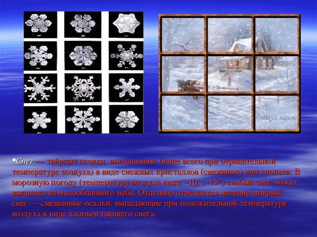Снег  — твёрдые осадки, выпадающие (чаще всего при отрицательной температуре воздуха) в виде снежных кристаллов (снежинок) или хлопьев. В морозную погоду (температура воздуха ниже −10…-15°) слабый снег может выпадать из малооблачного неба. Отдельно отмечается явление мокрый снег — смешанные осадки, выпадающие при положительной температуре воздуха в виде хлопьев тающего снега.
