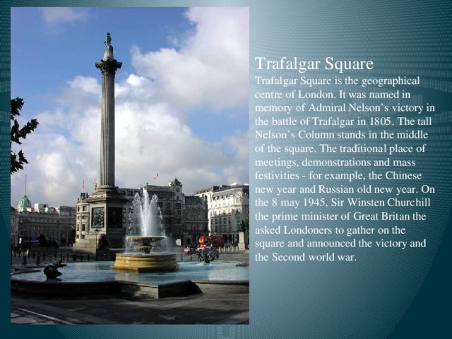 Trafalgar Square  Trafalgar Square is the geographical centre of London. It was named in memory of Admiral Nelson’s victory in the battle of Trafalgar in 1805. The tall Nelson’s Column stands in the middle of the square. The traditional place of meetings, demonstrations and mass festivities - for example, the Chinese new year and Russian old new year. On the 8 may 1945, Sir Winsten Churchill the prime minister of Great Britan the asked Londoners to gather on the square and announced the victory and the Second world war.