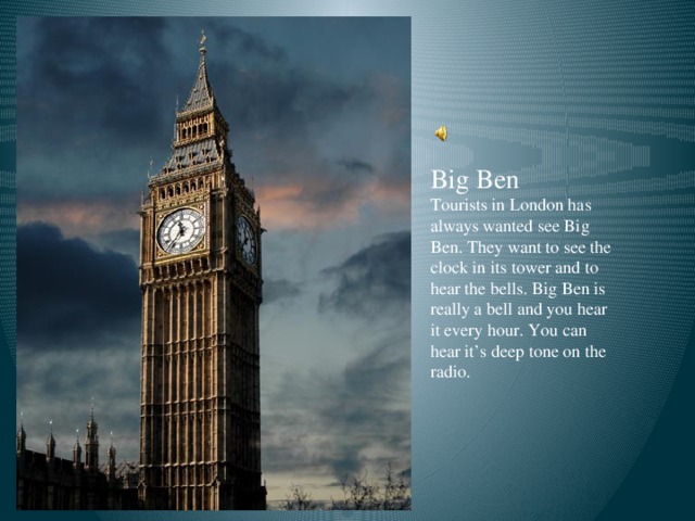 Big Ben Tourists in London has always wanted see Big Ben. They want to see the clock in its tower and to hear the bells. Big Ben is really a bell and you hear it every hour. You can hear it’s deep tone on the radio.