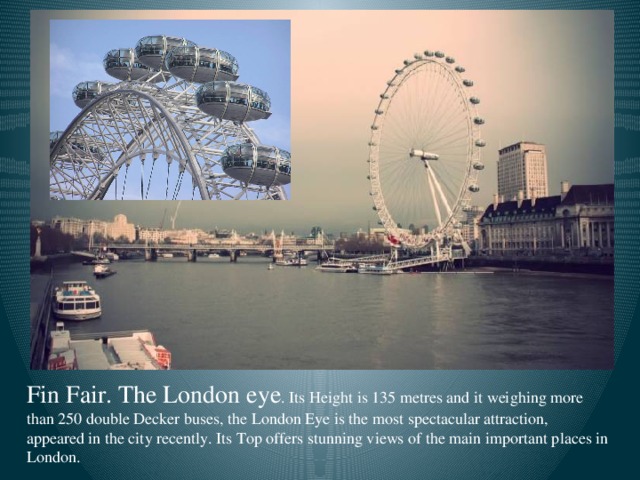 Fin Fair. The London eye . Its Height is 135 metres and it weighing more than 250 double Decker buses, the London Eye is the most spectacular attraction, appeared in the city recently. Its Top offers stunning views of the main important places in London.