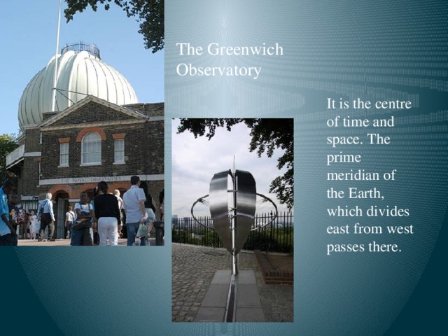 The Greenwich  Observatory It is the centre of time and space. The prime meridian of the Earth, which divides east from west passes there.