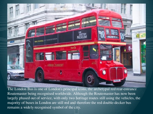 The London Bus is one of London's principal icons, the archetypal red rear-entrance Routemaster being recognised worldwide. Although the Routemaster has now been largely phased out of service, with only two heritage routes still using the vehicles, the majority of buses in London are still red and therefore the red double-decker bus remains a widely recognised symbol of the city.