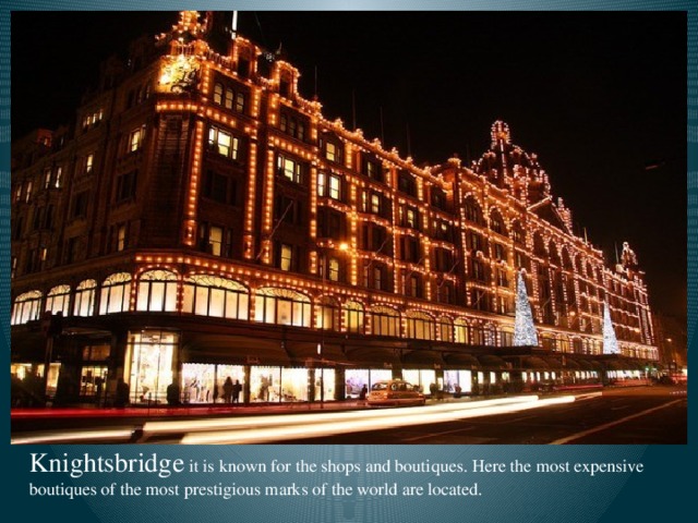 Knightsbridge  it is known for the shops and boutiques. Here the most expensive boutiques of the most prestigious marks of the world are located.