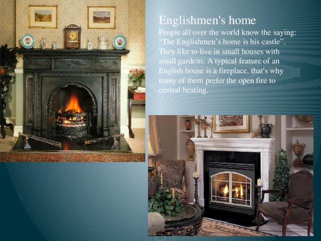 Englishmen's home People all over the world know the saying: “The Englishmen’s home is his castle”. They like to live in small houses with small gardens. A typical feature of an English house is a fireplace, that's why many of them prefer the open fire to central heating.