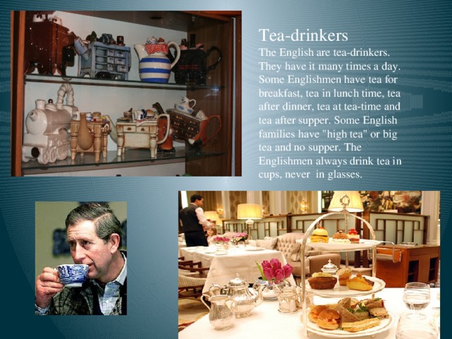 Tea-drinkers The English are tea-drinkers. They have it many times a day. Some Englishmen have tea for breakfast, tea in lunch time, tea after dinner, tea at tea-time and tea after supper. Some English families have 