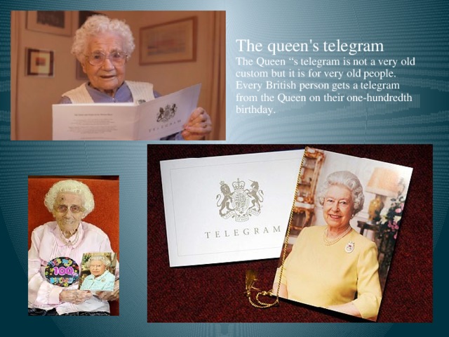 The queen's telegram The Queen “s telegram is not a very old custom but it is for very old people. Every British person gets a telegram from the Queen on their one-hundredth birthday.