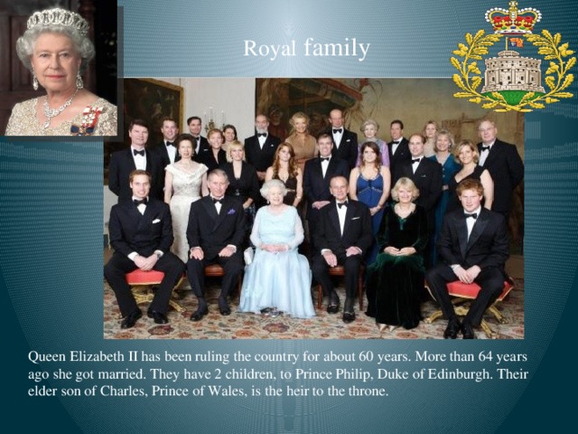 Royal family Queen Elizabeth II has been ruling the country for about 60 years. More than 64 years ago she got married. They have 2 children, to Prince Philip, Duke of Edinburgh. Their elder son of Charles, Prince of Wales, is the heir to the throne.