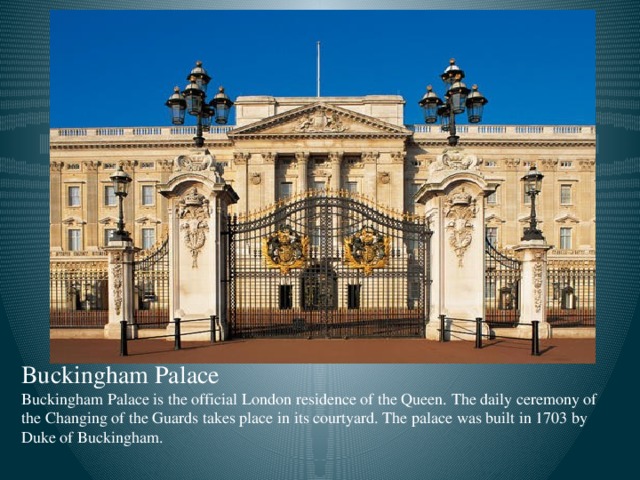 Buckingham Palace Buckingham Palace is the official London residence of the Queen. The daily ceremony of the Changing of the Guards takes place in its courtyard. The palace was built in 1703 by Duke of Buckingham.