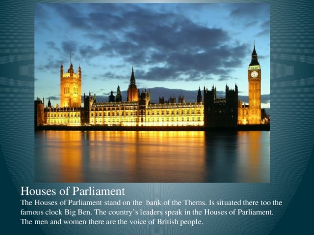 Houses of Parliament  The Houses of Parliament stand on the bank of the Thems. Is situated there too the famous clock Big Ben. The country’s leaders speak in the Houses of Parliament. The men and women there are the voice of British people.