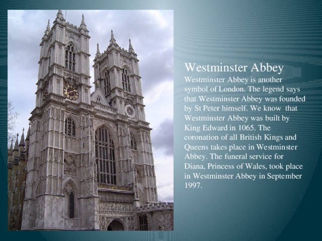Westminster Abbey Westminster Abbey is another symbol of London. The legend says that Westminster Abbey was founded by St Peter himself. We know that Westminster Abbey was built by King Edward in 1065. The coronation of all British Kings and Queens takes place in Westminster Abbey. The funeral service for Diana, Princess of Wales, took place in Westminster Abbey in September 1997.