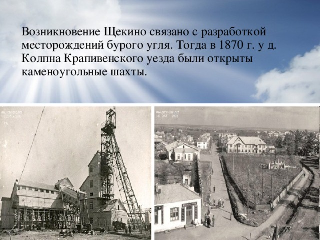 Возникновение Щекино связано с разработкой месторождений бурого угля. Тогда в 1870 г. у д. Колпна Крапивенского уезда были открыты каменоугольные шахты.