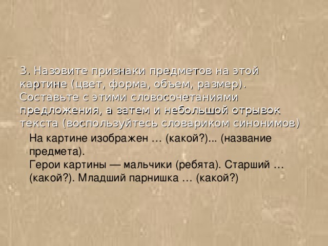 3. Назовите признаки предметов на этой картине (цвет, форма, объем, размер). Составьте с этими словосочетаниями предложения, а затем и небольшой отрывок текста (воспользуйтесь словариком синонимов) На картине изображен … (какой?)... (название предмета). Герои картины — мальчики (ребята). Старший … (какой?). Младший парнишка … (какой?)