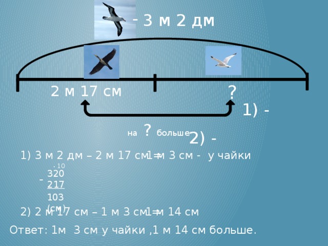 3 м 2 дм ? 2 м 17 см 1) - на ? больше 2) - 1) 3 м 2 дм – 2 м 17 см = 1 м 3 см - у чайки . 10 320 217