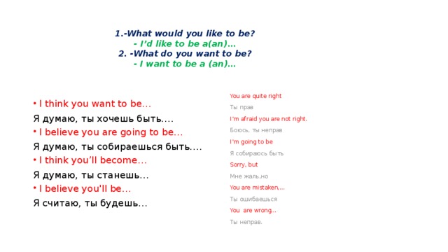 1.-What would you like to be?  - I’d like to be a(an)…  2. -What do you want to be?  - I want to be a (an)… You are quite right Ты прав I’m afraid you are not right. Боюсь, ты неправ I’m going to be Я собираюсь быть Sorry, but Мне жаль,но You are mistaken,… Ты ошибаешься You are wrong… Ты неправ. I think you want to be… Я думаю, ты хочешь быть…. I believe you are going to be… Я думаю, ты собираешься быть…. I think you’ll become… Я думаю, ты станешь… I believe you'll be… Я считаю, ты будешь…