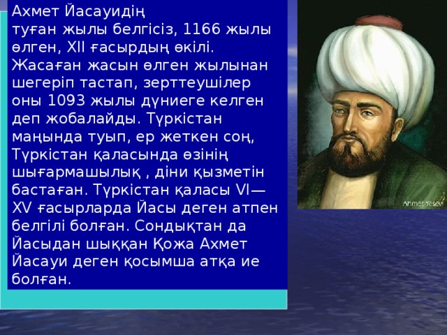 Ахмет Йасауидің туған жылы белгісіз, 1166 жылы өлген, XII ғасырдың өкілі. Жасаған жасын өлген жылынан шегеріп тастап, зерттеушілер оны 1093 жылы дүниеге келген деп жобалайды. Түркістан маңында туып, ер жеткен соң, Түркістан қаласында өзінің шығармашылық , діни қызметін бастаған. Түркістан қаласы VI—XV ғасырларда Йасы деген атпен белгілі болған. Сондықтан да Йасыдан шыққан Қожа Ахмет Йасауи деген қосымша атқа ие болған.