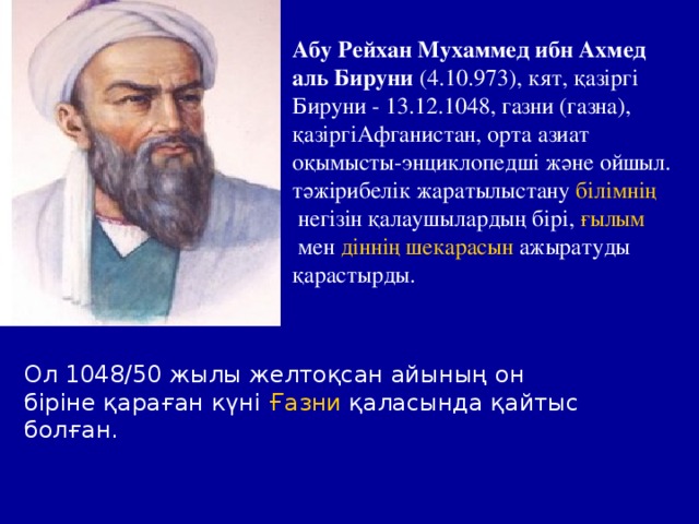 Абу Рейхан Мухаммед ибн Ахмед аль Бируни  (4.10.973), кят, қазіргі Бируни - 13.12.1048, газни (газна), қазіргі Афганистан , орта азиат оқымысты-энциклопедші және ойшыл. тәжірибелік жаратылыстану  білімнің  негізін қалаушылардың бірі,  ғылым  мен  діннің   шекарасын  ажыратуды қарастырды. Ол 1048/50 жылы желтоқсан айының он біріне қараған күні  Ғазни  қаласында қайтыс болған.