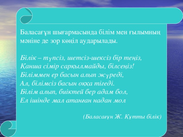 Баласағұн шығармасында білім мен ғылымның мәніне де зор көңіл аударылады. Білік – түпсіз, шетсіз-шексіз бір теңіз,  Қанша сімір сарқылмайды, білсеңіз!  Біліммен ер басын алып жүреді,  Ал, білімсіз басын оққа тігеді.  Білім алып, биіктей бер адам бол,  Ел ішінде мал атанған надан мол   (Баласағұн Ж. Құтты білік)