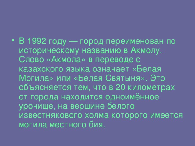 В 1992 году — город переименован по историческому названию в Акмолу. Слово «Акмола» в переводе с казахского языка означает «Белая Могила» или «Белая Святыня». Это объясняется тем, что в 20 километрах от города находится одноимённое урочище, на вершине белого известнякового холма которого имеется могила местного бия.