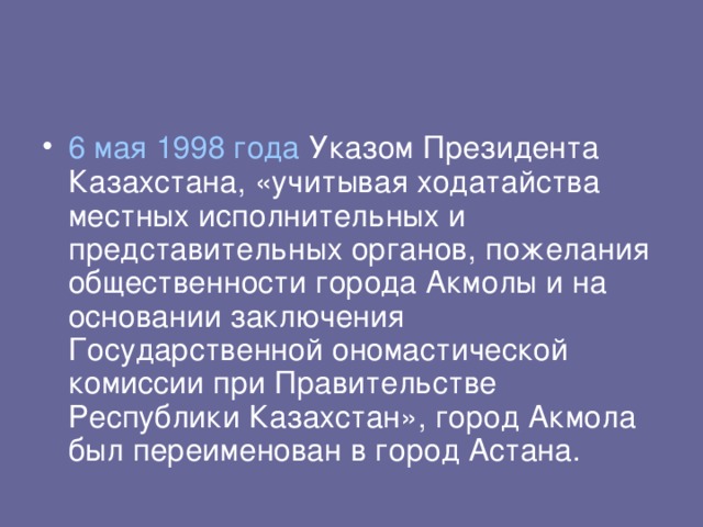 6 мая  1998 года Указом Президента Казахстана, «учитывая ходатайства местных исполнительных и представительных органов, пожелания общественности города Акмолы и на основании заключения Государственной ономастической комиссии при Правительстве Республики Казахстан», город Акмола был переименован в город Астана.