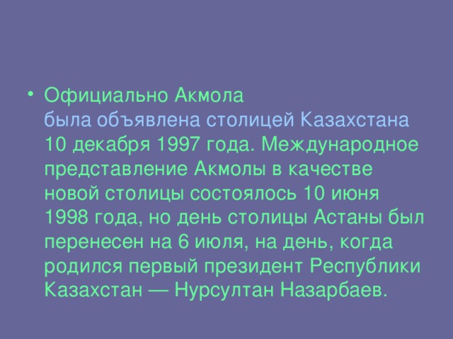 Официально Акмола была объявлена столицей Казахстана 10 декабря 1997 года. Международное представление Акмолы в качестве новой столицы состоялось 10 июня 1998 года, но день столицы Астаны был перенесен на 6 июля, на день, когда родился первый президент Республики Казахстан — Нурсултан Назарбаев.