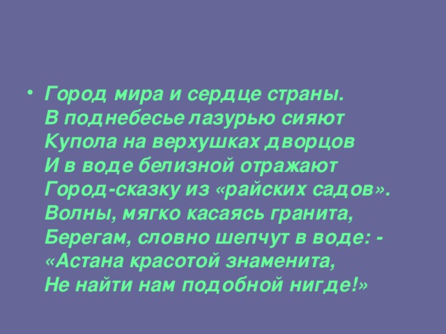 Город мира и сердце страны.  В поднебесье лазурью сияют  Купола на верхушках дворцов  И в воде белизной отражают  Город-сказку из «райских садов».  Волны, мягко касаясь гранита,  Берегам, словно шепчут в воде: -  «Астана красотой знаменита,  Не найти нам подобной нигде!»