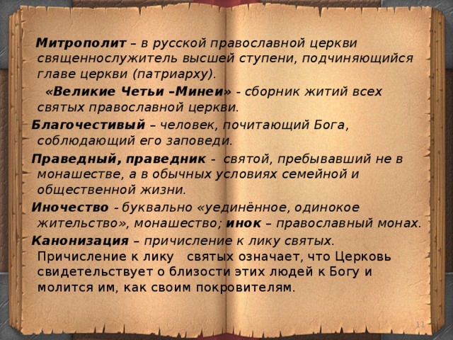 Митрополит – в русской православной церкви священнослужитель высшей ступени, подчиняющийся главе церкви (патриарху).  «Великие Четьи –Минеи» - сборник житий всех святых православной церкви.  Благочестивый – человек, почитающий Бога, соблюдающий его заповеди.  Праведный, праведник - святой, пребывавший не в монашестве, а в обычных условиях семейной и общественной жизни.  Иночество - буквально «уединённое, одинокое жительство», монашество; инок – православный монах.  Канонизация – причисление к лику святых. Причисление к лику святых означает, что Церковь свидетельствует о близости этих людей к Богу и молится им, как своим покровителям.