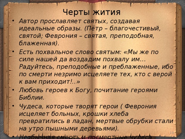 Черты жития Автор прославляет святых, создавая идеальные образы. (Пётр – благочестивый, святой; Феврония – святая, преподобная, блаженная). Есть похвальное слово святым: «Мы же по силе нашей да воздадим похвалу им… Радуйтесь, преподобные и преблаженные, ибо по смерти незримо исцеляете тех, кто с верой к вам приходит!..» Любовь героев к Богу, почитание героями Библии. Чудеса, которые творят герои ( Феврония исцеляет больных, крошки хлеба превратились в ладан, мертвые обрубки стали на утро пышными деревьями). Необычная смерть и посмертные чудеса (верные супруги не только умерли в один день и час, но и не расстались после смерти; на месте их погребения верующие люди получают исцеление от самых тяжких недугов).