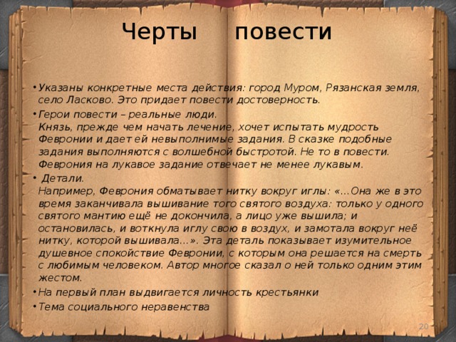 Черты повести Указаны конкретные места действия: город Муром, Рязанская земля, село Ласково. Это придает повести достоверность. Герои повести – реальные люди.  Князь, прежде чем начать лечение, хочет испытать мудрость Февронии и дает ей невыполнимые задания. В сказке подобные задания выполняются с волшебной быстротой. Не то в повести. Феврония на лукавое задание отвечает не менее лукавым.   Детали.  Например, Феврония обматывает нитку вокруг иглы: «…Она же в это время заканчивала вышивание того святого воздуха: только у одного святого мантию ещё не докончила, а лицо уже вышила; и остановилась, и воткнула иглу свою в воздух, и замотала вокруг неё нитку, которой вышивала…». Эта деталь показывает изумительное душевное спокойствие Февронии, с которым она решается на смерть с любимым человеком. Автор многое сказал о ней только одним этим жестом. На первый план выдвигается личность крестьянки Тема социального неравенства