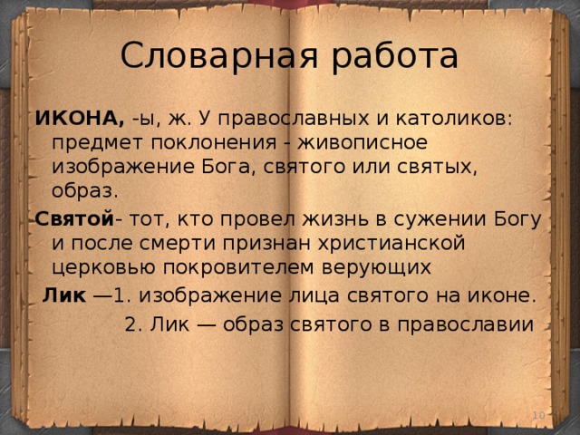 Словарная работа ИКОНА, -ы, ж. У православных и католиков: предмет поклонения - живописное изображение Бога, святого или святых, образ. Святой - тот, кто провел жизнь в сужении Богу и после смерти признан христианской церковью покровителем верующих  Лик —1. изображение лица святого на иконе.  2. Лик — образ святого в православии