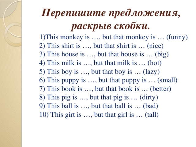 Перепишите предложения, раскрыв скобки.  1)This monkey is …, but that monkey is … (funny)  2) This shirt is …, but that shirt is … (nice)  3) This house is …, but that house is … (big)  4) This milk is …, but that milk is … (hot)  5) This boy is …, but that boy is … (lazy)  6) This puppy is …, but that puppy is … (small)  7) This book is …, but that book is … (better)  8) This pig is …, but that pig is … (dirty)  9) This ball is …, but that ball is … (bad)  10) This girt is …, but that girl is … (tall)
