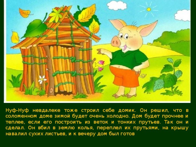 Нуф-Нуф невдалеке тоже строил себе домик. Он решил, что в соломенном доме зимой будет очень холодно. Дом будет прочнее и теплее, если его построить из веток и тонких прутьев. Так он и сделал. Он вбил в землю колья, переплел их прутьями, на крышу навалил сухих листьев, и к вечеру дом был готов