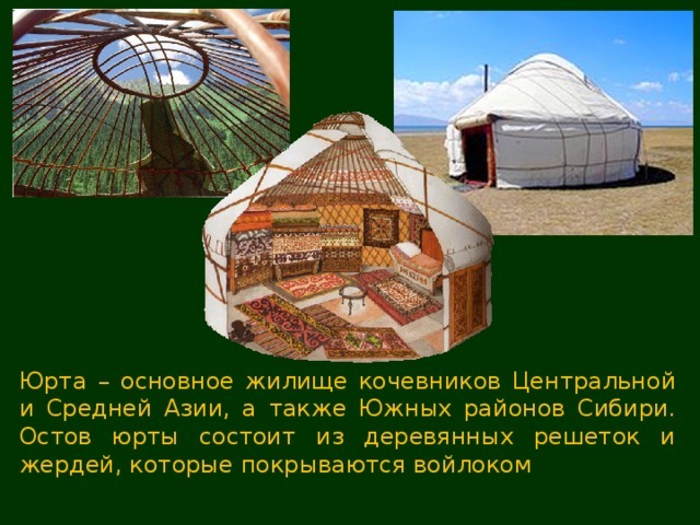 Юрта – основное жилище кочевников Центральной и Средней Азии, а также Южных районов Сибири. Остов юрты состоит из деревянных решеток и жердей, которые покрываются войлоком