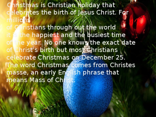 Christmas is Christian holiday that celebrates the birth of Jesus Christ. For millions  of Christians through out the world  it is the happiest and the busiest time  of the year. No one knows the exact date  of Christ's birth but most Christians celebrate Christmas on December 25.  The word Christmas comes from Christes masse, an early English phrase that means Mass of Christ.
